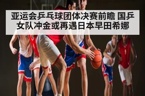 亚运会乒乓球团体决赛前瞻 国乒女队冲金或再遇日本早田希娜