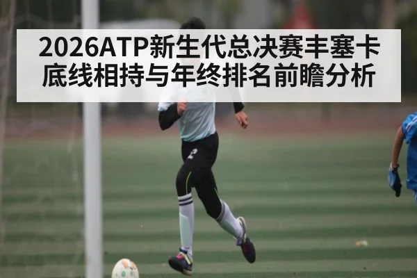 2026ATP新生代总决赛丰塞卡底线相持与年终排名前瞻分析