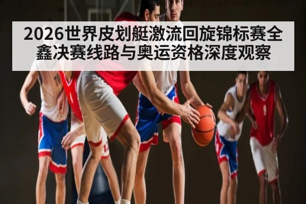 2026世界皮划艇激流回旋锦标赛全鑫决赛线路与奥运资格深度观察