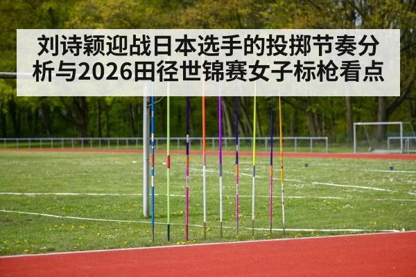 刘诗颖迎战日本选手的投掷节奏分析与2026田径世锦赛女子标枪看点