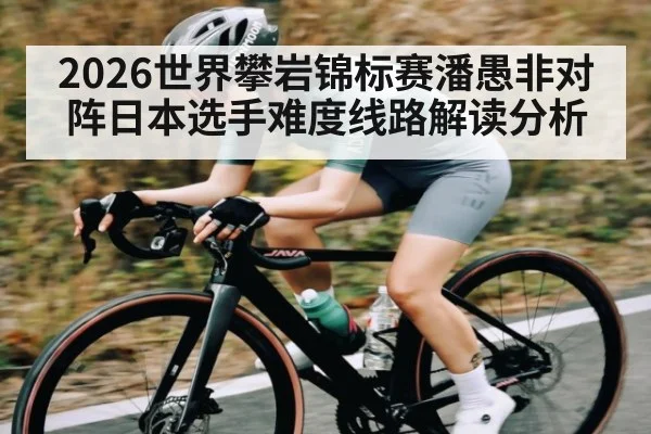 2026世界攀岩锦标赛潘愚非对阵日本选手难度线路解读分析