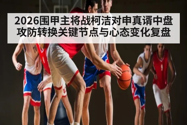 2026围甲主将战柯洁对申真谞中盘攻防转换关键节点与心态变化复盘